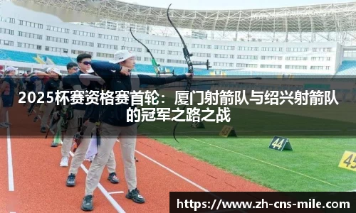 2025杯赛资格赛首轮：厦门射箭队与绍兴射箭队的冠军之路之战